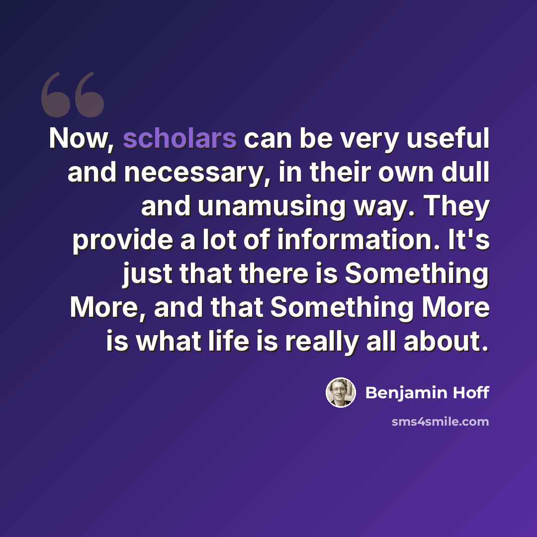 “Now, scholars can be very useful and necessary, in their own dull and unamusing way. They provide a lot of information. It's just that there is Something More, and that Something More is what life is really all about.” quote by Benjamin Hoff