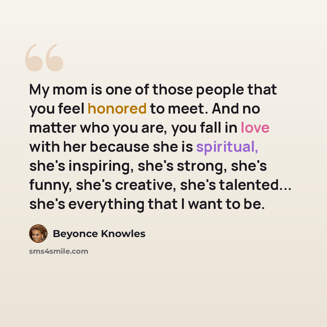 “My mom is one of those people that you feel honored to meet. And no matter who you are, you fall in love with her because she is spiritual, she's inspiring, she's strong, she's funny, she's creative, she's talented... she's everything that I want to be.” quote by Beyonce Knowles