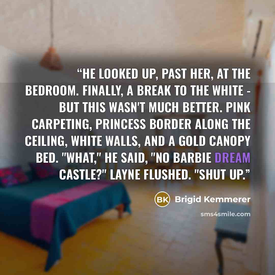 “He looked up, past her, at the bedroom. Finally, a break to the white - but this wasn't much better. Pink carpeting, princess border along the ceiling, white walls, and a gold canopy bed. "What," he said, "no Barbie dream castle?" Layne flushed. "Shut up.” quote by Brigid Kemmerer