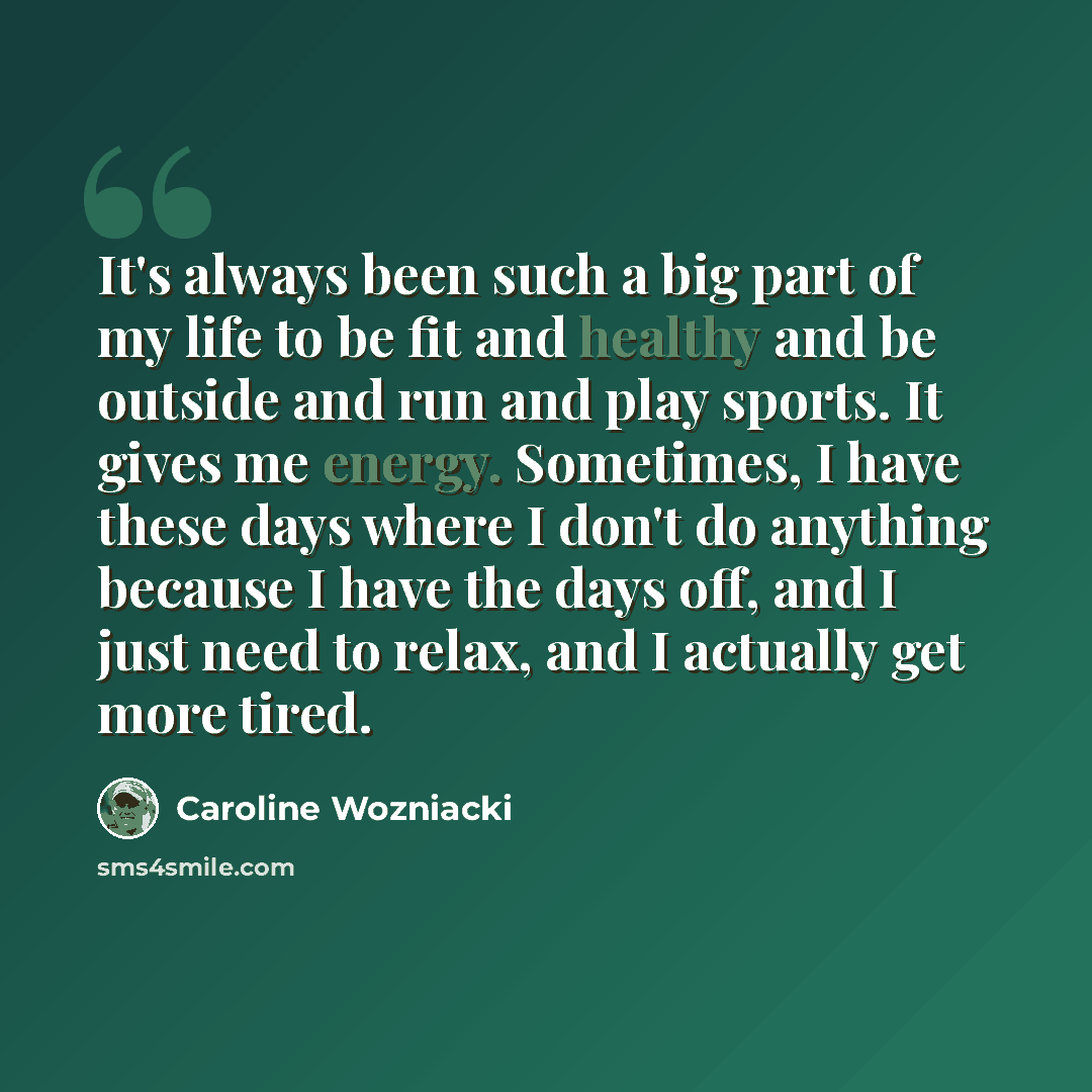 “It's always been such a big part of my life to be fit and healthy and be outside and run and play sports. It gives me energy. Sometimes, I have these days where I don't do anything because I have the days off, and I just need to relax, and I actually get more tired.” quote by Caroline Wozniacki