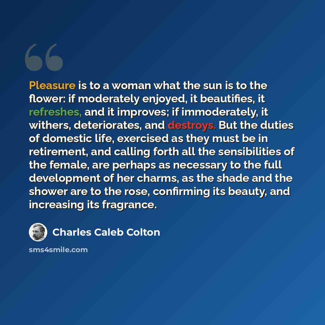 “Pleasure is to a woman what the sun is to the flower: if moderately enjoyed, it beautifies, it refreshes, and it improves; if immoderately, it withers, deteriorates, and destroys. But the duties of domestic life, exercised as they must be in retirement, and calling forth all the sensibilities of…” quote by Charles Caleb Colton