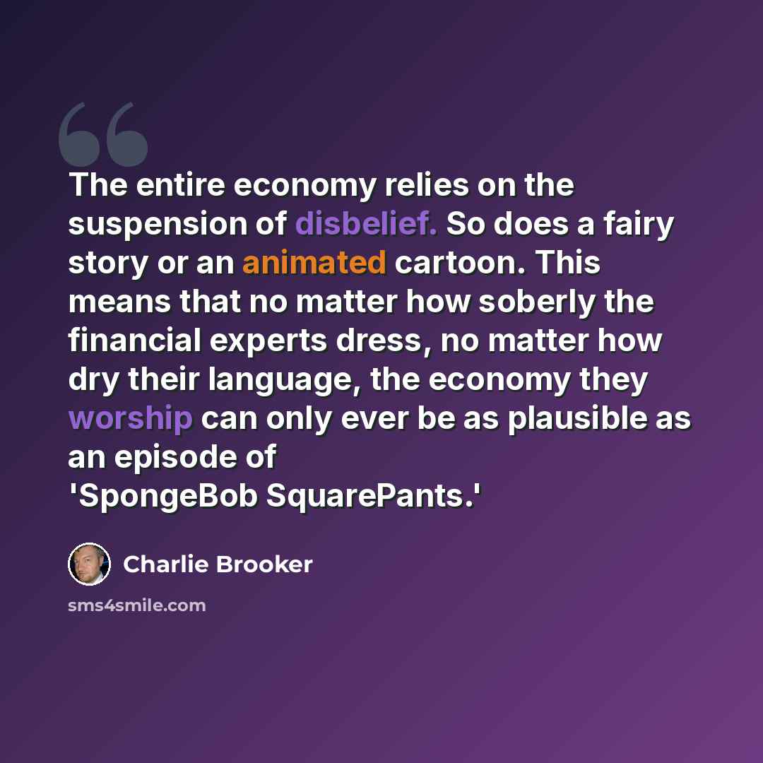 “The entire economy relies on the suspension of disbelief. So does a fairy story or an animated cartoon. This means that no matter how soberly the financial experts dress, no matter how dry their language, the economy they worship can only ever be as plausible as an episode of 'SpongeBob…” quote by Charlie Brooker