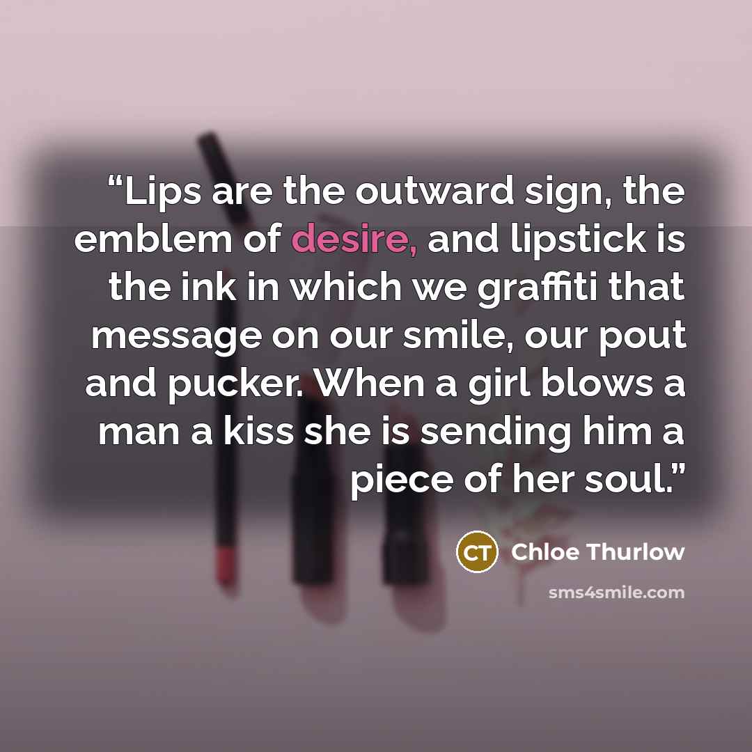 “Lips are the outward sign, the emblem of desire, and lipstick is the ink in which we graffiti that message on our smile, our pout and pucker. When a girl blows a man a kiss she is sending him a piece of her soul.” quote by Chloe Thurlow