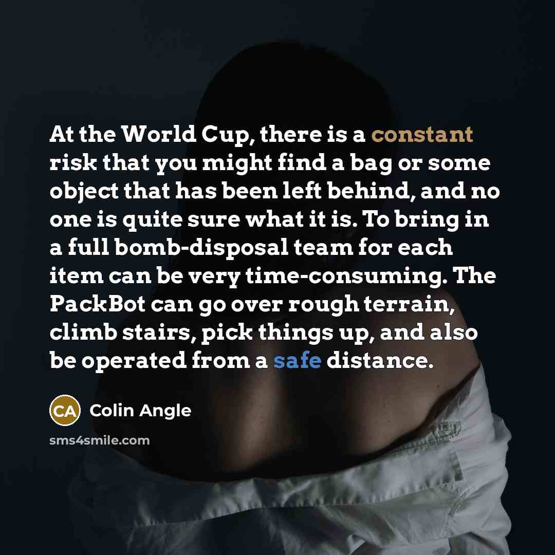 “At the World Cup, there is a constant risk that you might find a bag or some object that has been left behind, and no one is quite sure what it is. To bring in a full bomb-disposal team for each item can be very time-consuming. The PackBot can go over rough terrain, climb stairs, pick things up…” quote by Colin Angle
