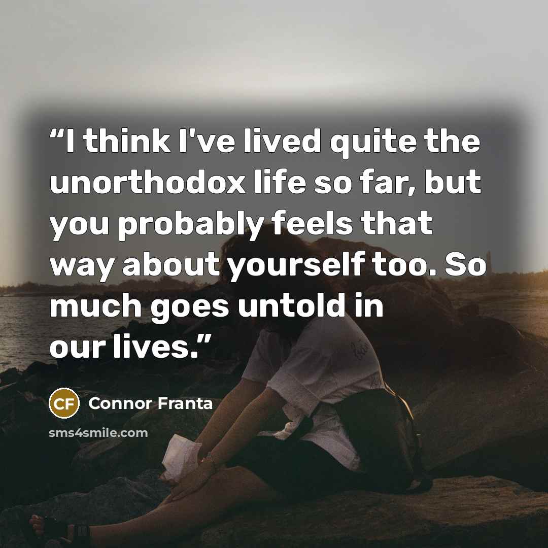 “I think I've lived quite the unorthodox life so far, but you probably feels that way about yourself too. So much goes untold in our lives.” quote by Connor Franta