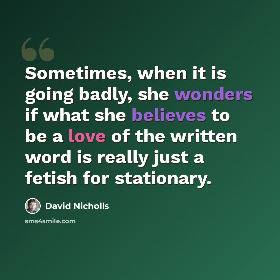 “Sometimes, when it is going badly, she wonders if what she believes to be a love of the written word is really just a fetish for stationary.” quote by David Nicholls