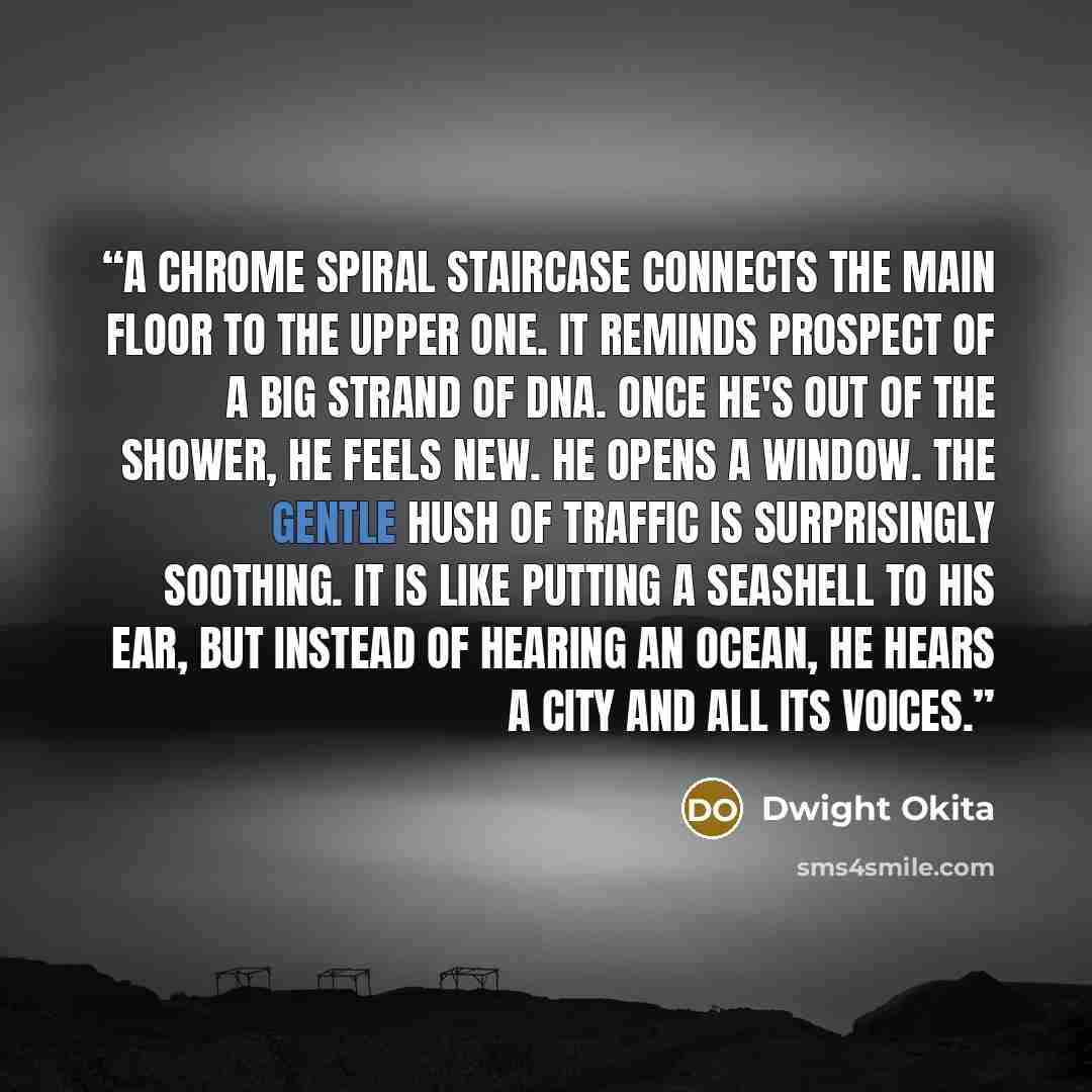 “A chrome spiral staircase connects the main floor to the upper one. It reminds Prospect of a big strand of DNA. Once he's out of the shower, he feels new. He opens a window. The gentle hush of traffic is surprisingly soothing. It is like putting a seashell to his ear, but instead of hearing an…” quote by Dwight Okita
