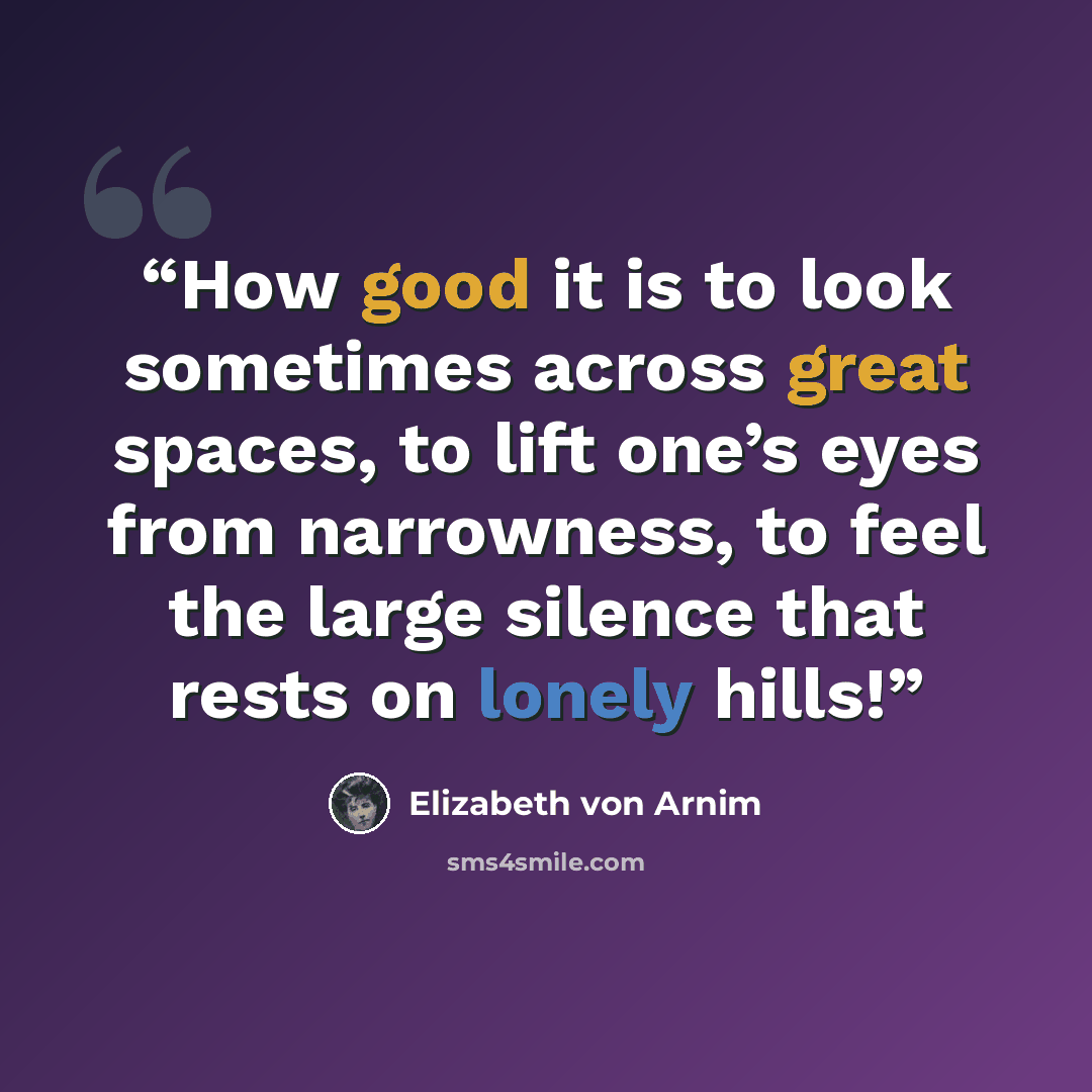 “How good it is to look sometimes across great spaces, to lift one’s eyes from narrowness, to feel the large silence that rests on lonely hills!” quote by Elizabeth von Arnim