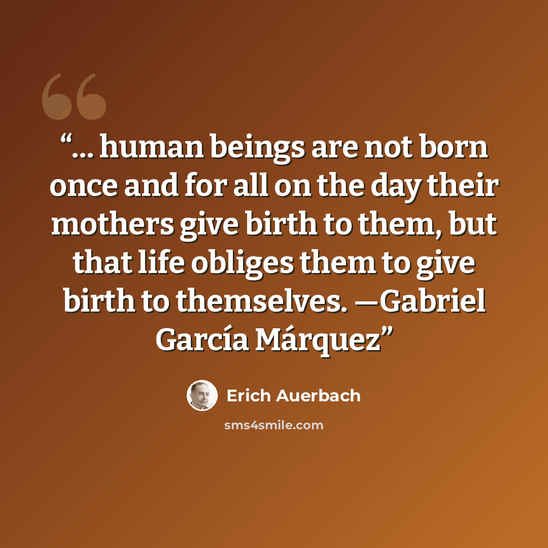 “… human beings are not born once and for all on the day their mothers give birth to them, but that life obliges them to give birth to themselves. —Gabriel García Márquez” quote by Erich Auerbach