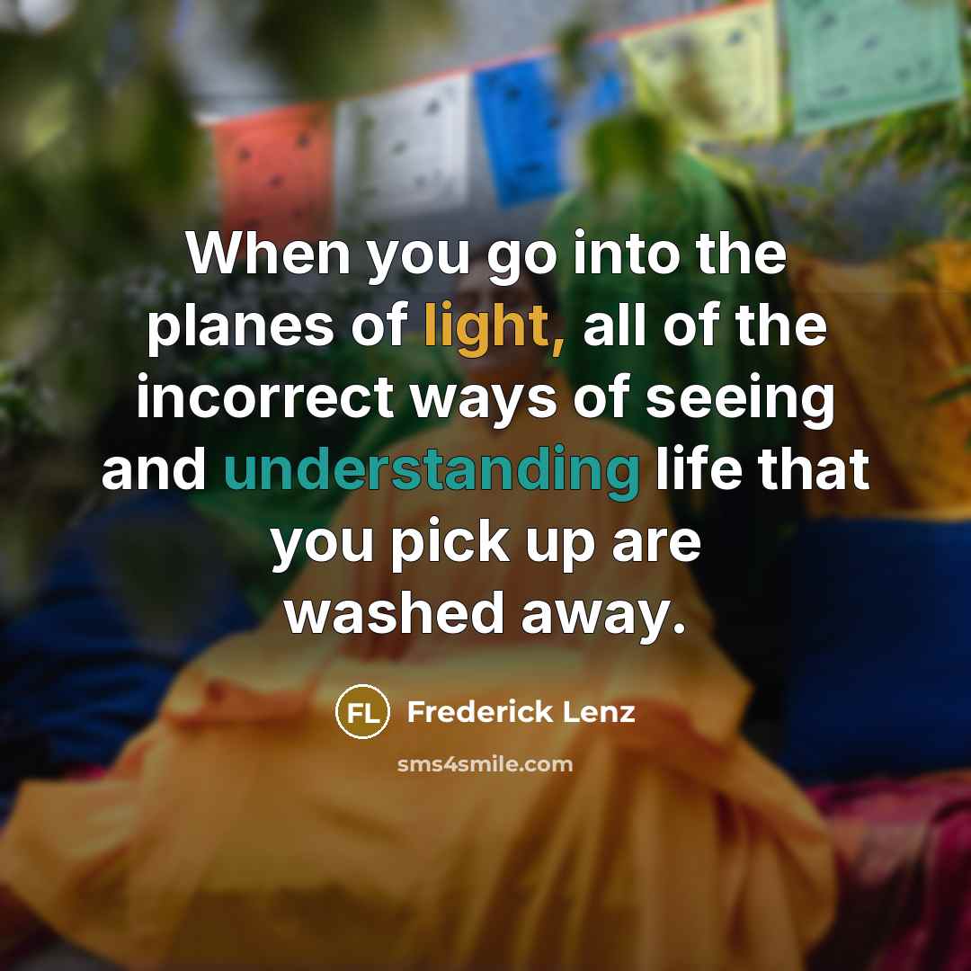 “When you go into the planes of light, all of the incorrect ways of seeing and understanding life that you pick up are washed away.” quote by Frederick Lenz