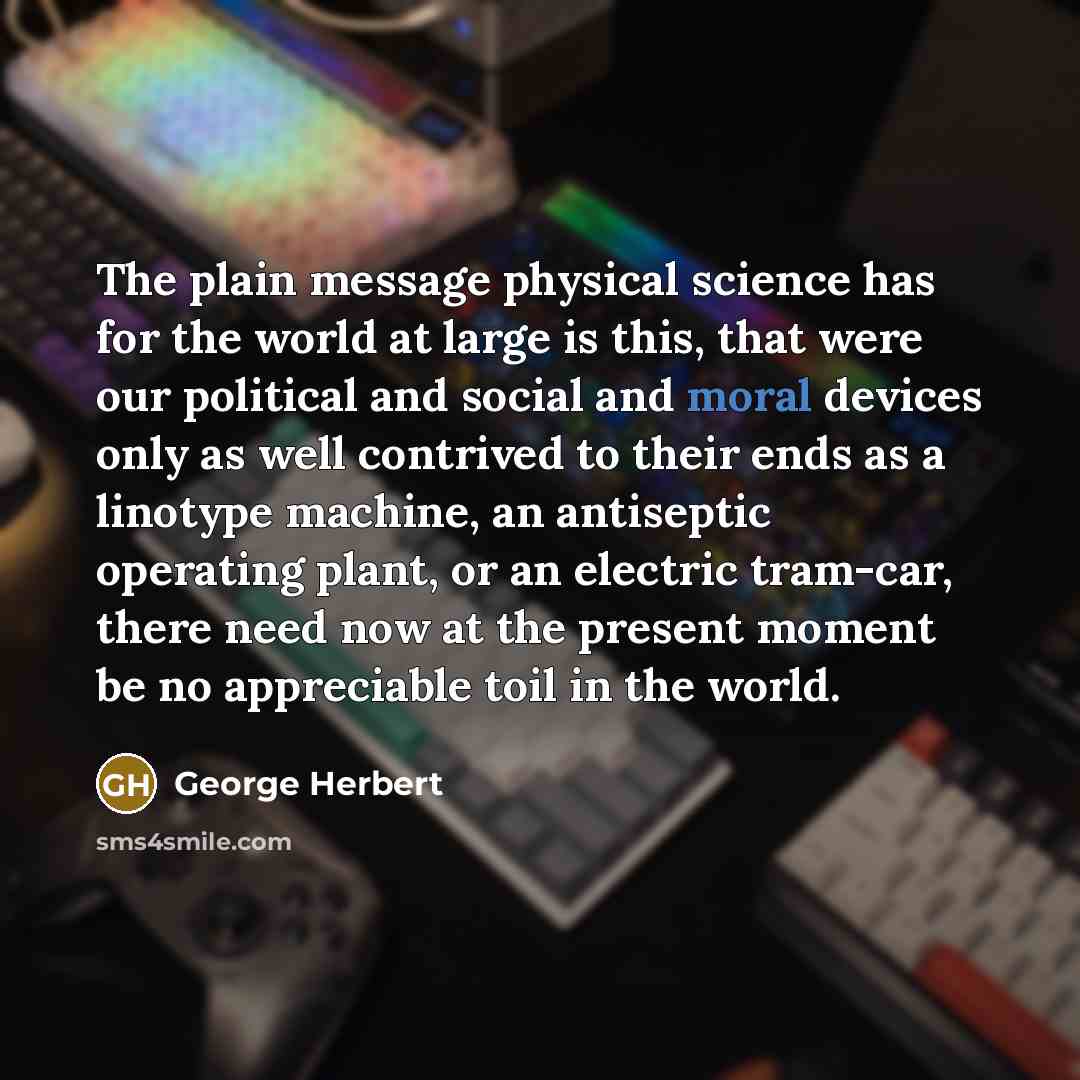 “The plain message physical science has for the world at large is this, that were our political and social and moral devices only as well contrived to their ends as a linotype machine, an antiseptic operating plant, or an electric tram-car, there need now at the present moment be no appreciable…” quote by George Herbert