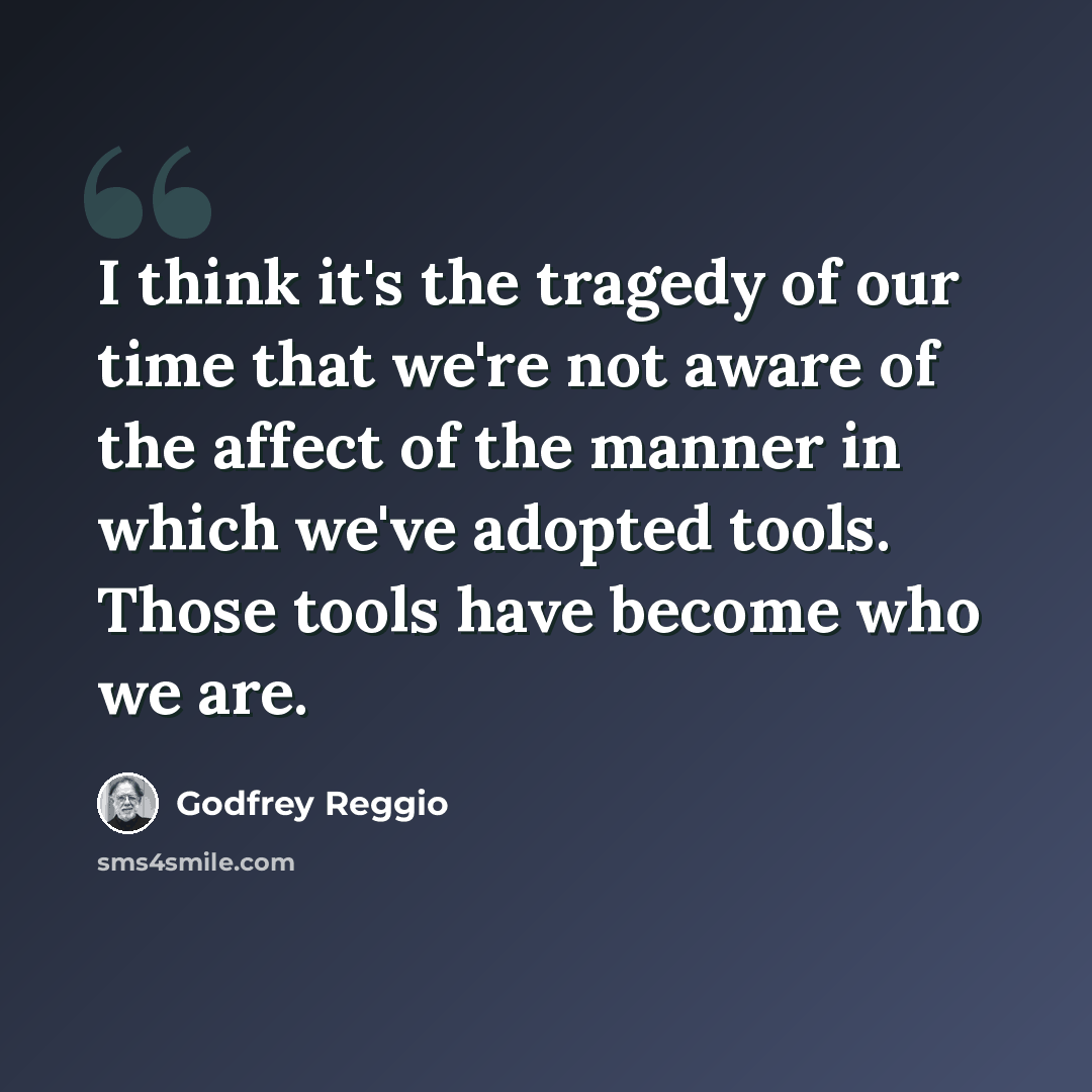 “I think it's the tragedy of our time that we're not aware of the affect of the manner in which we've adopted tools. Those tools have become who we are.” quote by Godfrey Reggio