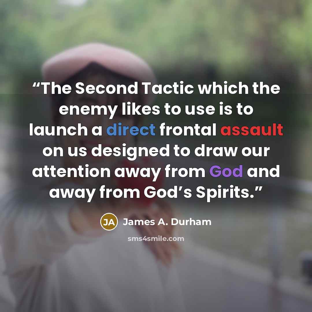“The Second Tactic which the enemy likes to use is to launch a direct frontal assault on us designed to draw our attention away from God and away from God’s Spirits.” quote by James A. Durham