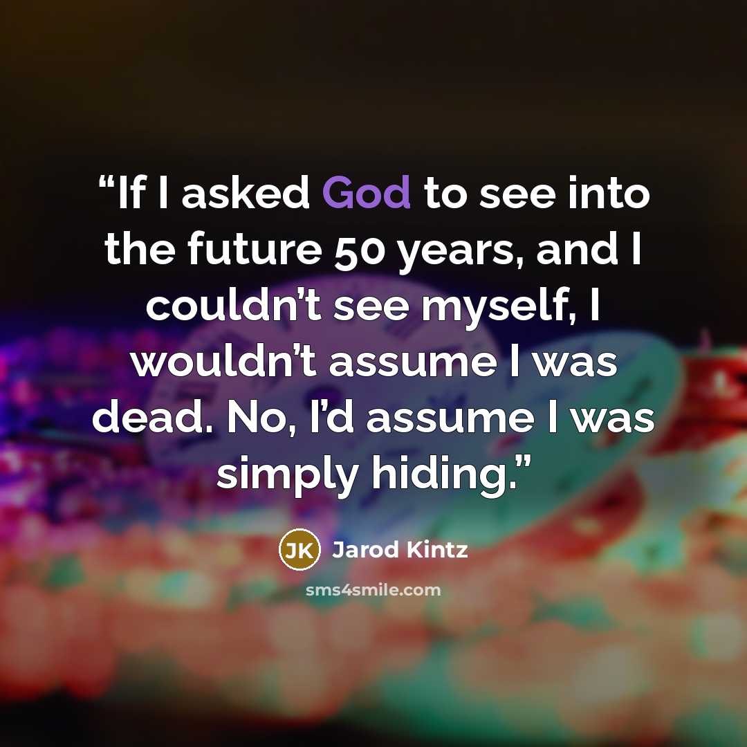 “If I asked God to see into the future 50 years, and I couldn’t see myself, I wouldn’t assume I was dead. No, I’d assume I was simply hiding.” quote by Jarod Kintz
