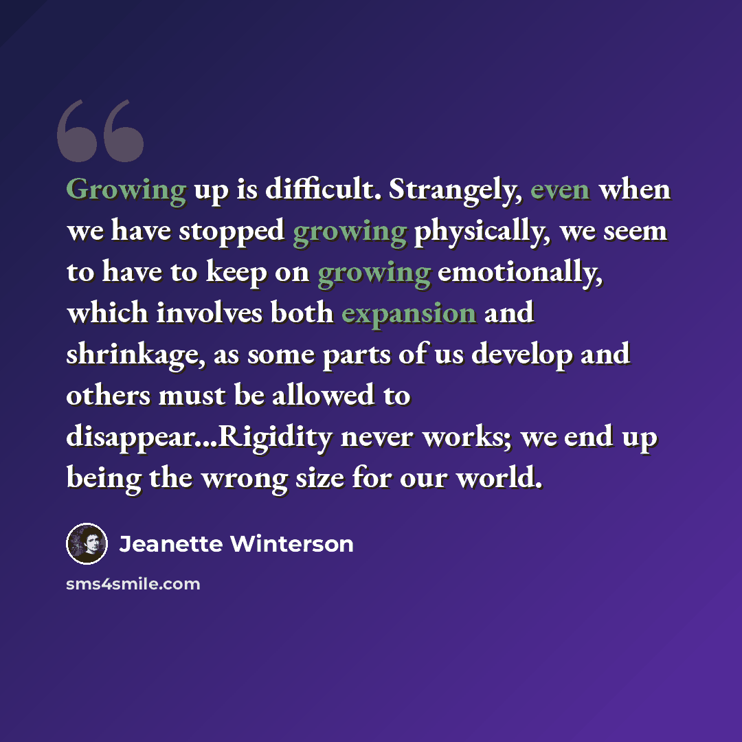 “Growing up is difficult. Strangely, even when we have stopped growing physically, we seem to have to keep on growing emotionally, which involves both expansion and shrinkage, as some parts of us develop and others must be allowed to disappear...Rigidity never works; we end up being the wrong size…” quote by Jeanette Winterson
