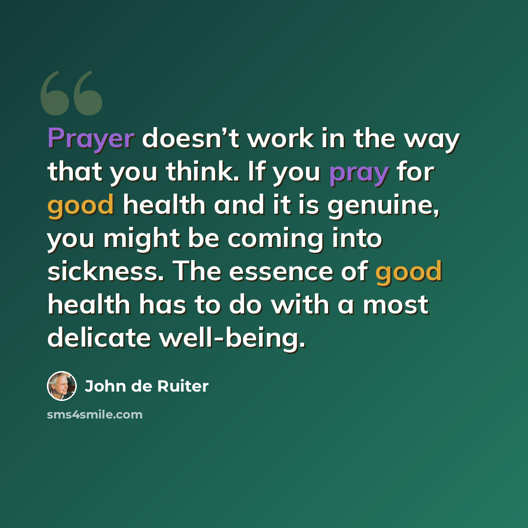 “Prayer doesn’t work in the way that you think. If you pray for good health and it is genuine, you might be coming into sickness. The essence of good health has to do with a most delicate well-being.” quote by John de Ruiter