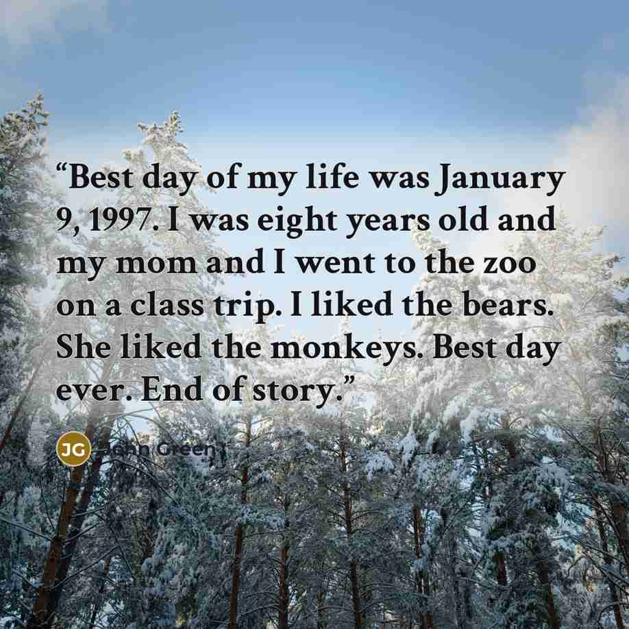 “Best day of my life was January 9, 1997. I was eight years old and my mom and I went to the zoo on a class trip. I liked the bears. She liked the monkeys. Best day ever. End of story.” quote by John Green