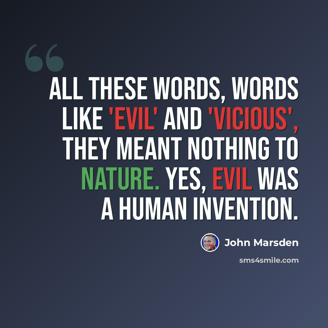 “All these words, words like 'evil' and 'vicious', they meant nothing to Nature. Yes, evil was a human invention.” quote by John Marsden