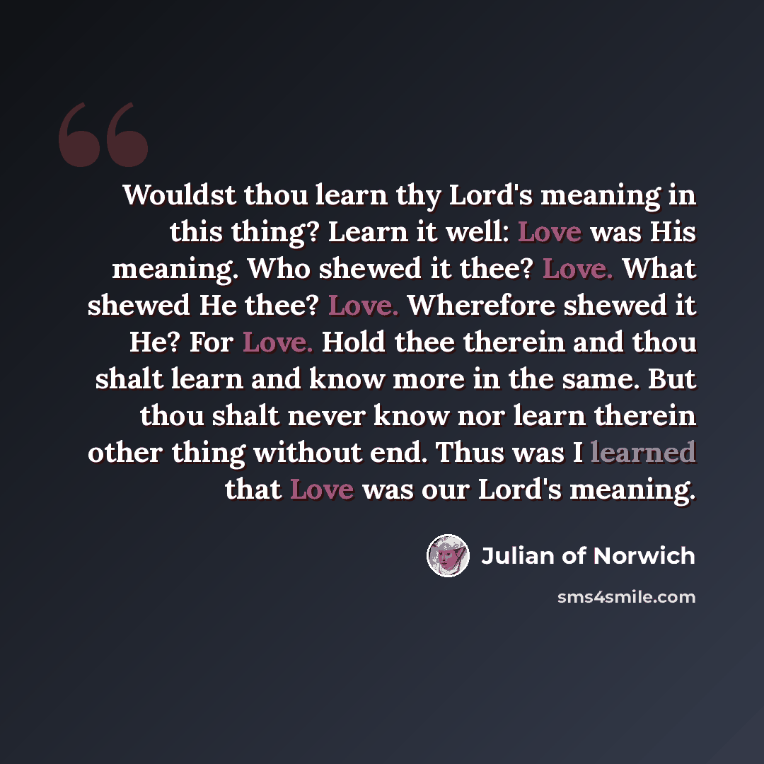 “Wouldst thou learn thy Lord's meaning in this thing? Learn it well: Love was His meaning. Who shewed it thee? Love. What shewed He thee? Love. Wherefore shewed it He? For Love. Hold thee therein and thou shalt learn and know more in the same. But thou shalt never know nor learn therein other thing…” quote by Julian of Norwich