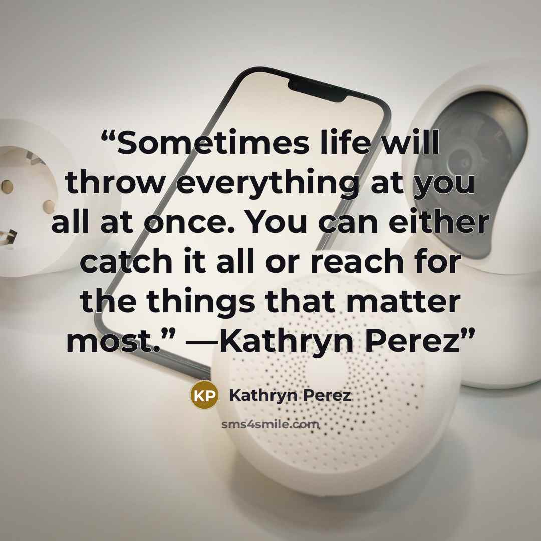 “Sometimes life will throw everything at you all at once. You can either catch it all or reach for the things that matter most.” —Kathryn Perez” quote by Kathryn Perez