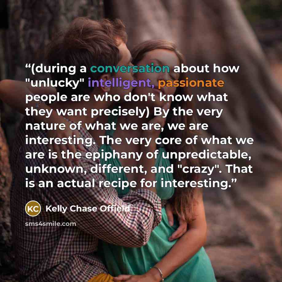 “(during a conversation about how "unlucky" intelligent, passionate people are who don't know what they want precisely) By the very nature of what we are, we are interesting. The very core of what we are is the epiphany of unpredictable, unknown, different, and "crazy". That is an actual recipe for…” quote by Kelly Chase Offield