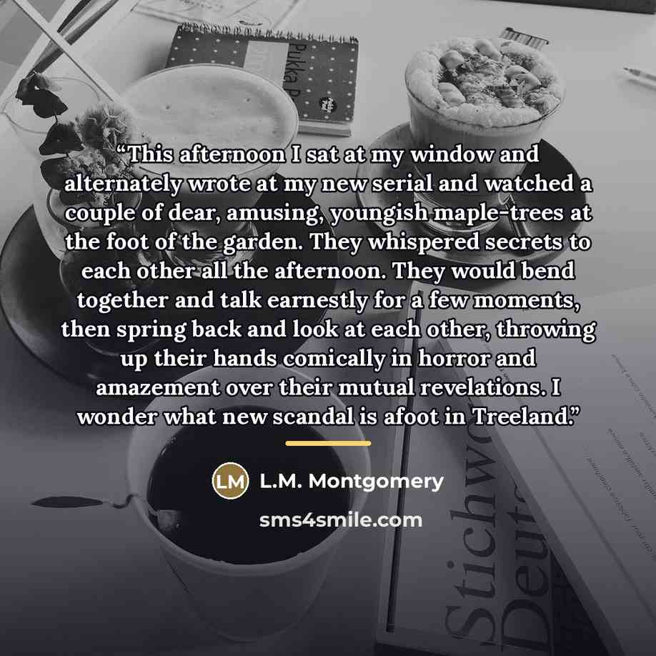 “This afternoon I sat at my window and alternately wrote at my new serial and watched a couple of dear, amusing, youngish maple-trees at the foot of the garden. They whispered secrets to each other all the afternoon. They would bend together and talk earnestly for a few moments, then spring back…” quote by L.M. Montgomery