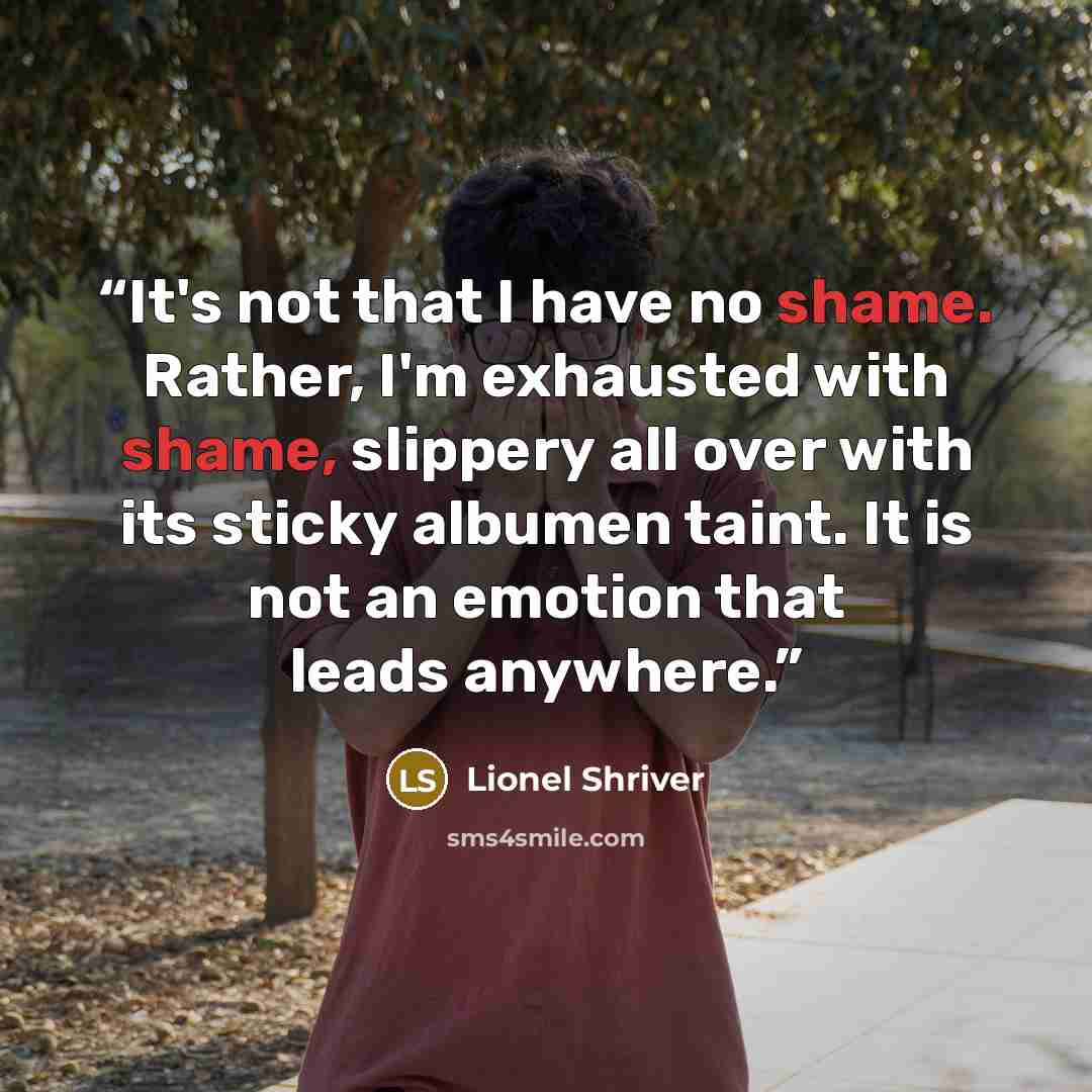 “It's not that I have no shame. Rather, I'm exhausted with shame, slippery all over with its sticky albumen taint. It is not an emotion that leads anywhere.” quote by Lionel Shriver