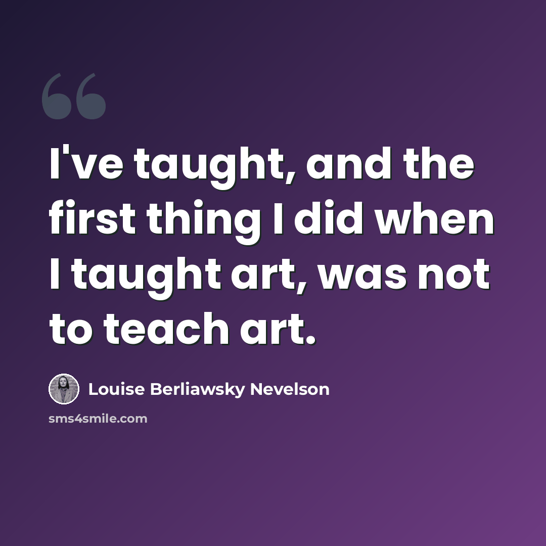 “I've taught, and the first thing I did when I taught art, was not to teach art.” quote by Louise Berliawsky Nevelson