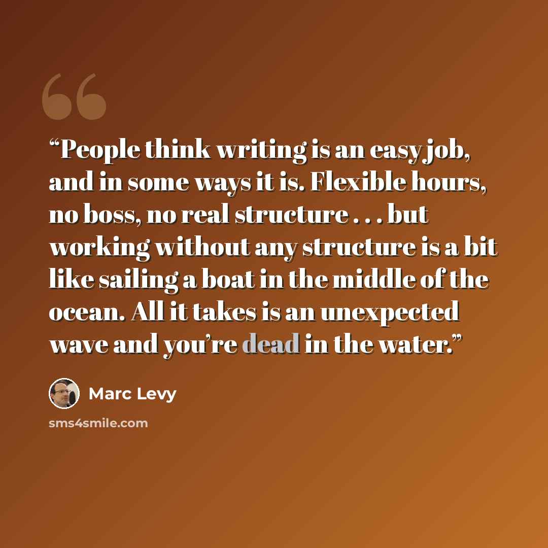 “People think writing is an easy job, and in some ways it is. Flexible hours, no boss, no real structure . . . but working without any structure is a bit like sailing a boat in the middle of the ocean. All it takes is an unexpected wave and you’re dead in the water.” quote by Marc Levy