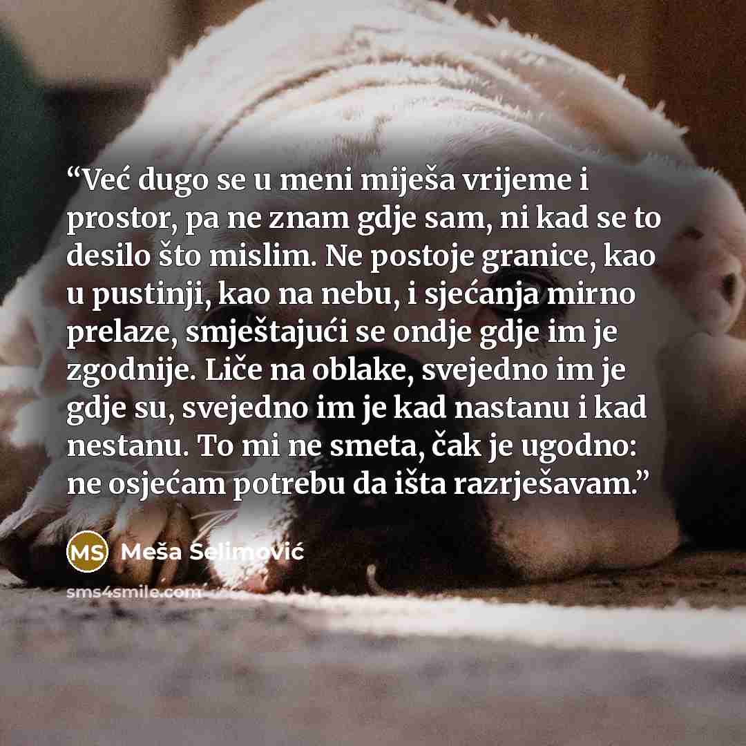 “Već dugo se u meni miješa vrijeme i prostor, pa ne znam gdje sam, ni kad se to desilo što mislim. Ne postoje granice, kao u pustinji, kao na nebu, i sjećanja mirno prelaze, smještajući se ondje gdje im je zgodnije. Liče na oblake, svejedno im je gdje su, svejedno im je kad nastanu i kad nestanu…” quote by Meša Selimović