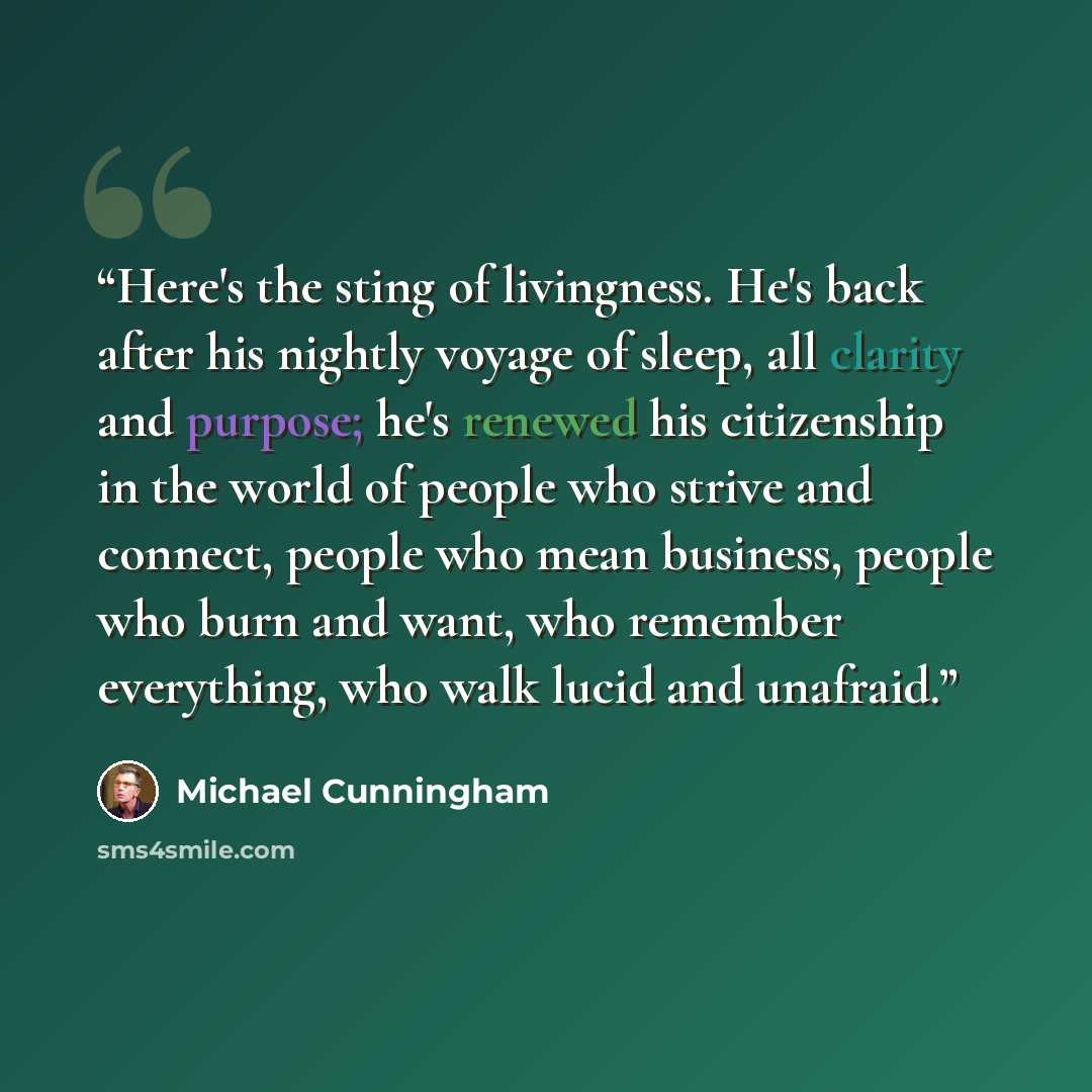 “Here's the sting of livingness. He's back after his nightly voyage of sleep, all clarity and purpose; he's renewed his citizenship in the world of people who strive and connect, people who mean business, people who burn and want, who remember everything, who walk lucid and unafraid.” quote by Michael Cunningham