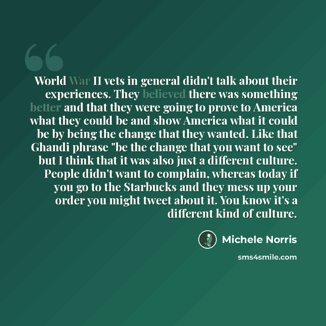 “World War II vets in general didn't talk about their experiences. They believed there was something better and that they were going to prove to America what they could be and show America what it could be by being the change that they wanted. Like that Ghandi phrase "be the change that you want to…” quote by Michele Norris