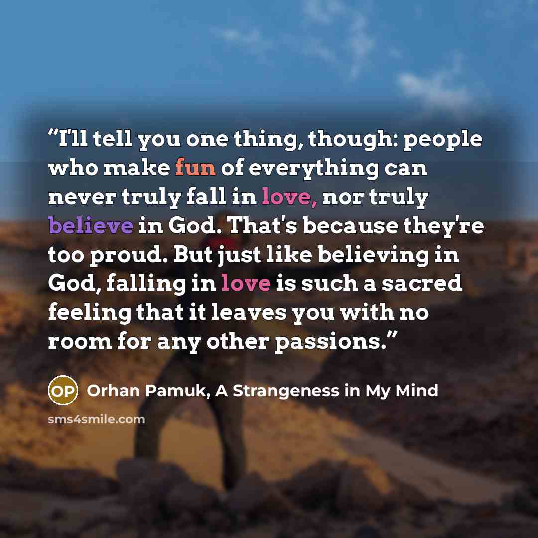 “I'll tell you one thing, though: people who make fun of everything can never truly fall in love, nor truly believe in God. That's because they're too proud. But just like believing in God, falling in love is such a sacred feeling that it leaves you with no room for any other passions.” quote by Orhan Pamuk, A Strangeness in My Mind
