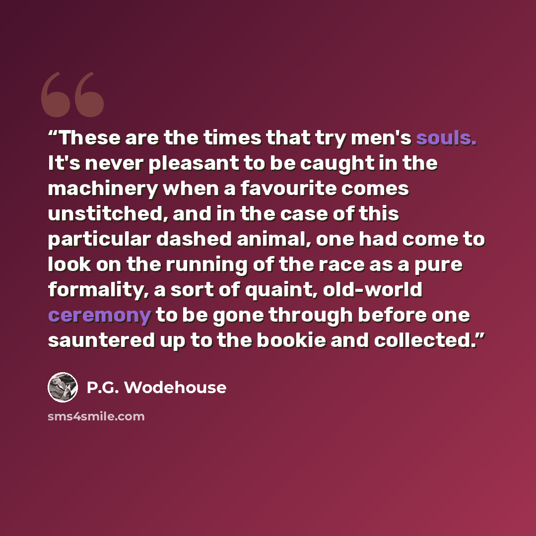 “These are the times that try men's souls. It's never pleasant to be caught in the machinery when a favourite comes unstitched, and in the case of this particular dashed animal, one had come to look on the running of the race as a pure formality, a sort of quaint, old-world ceremony to be gone…” quote by P.G. Wodehouse
