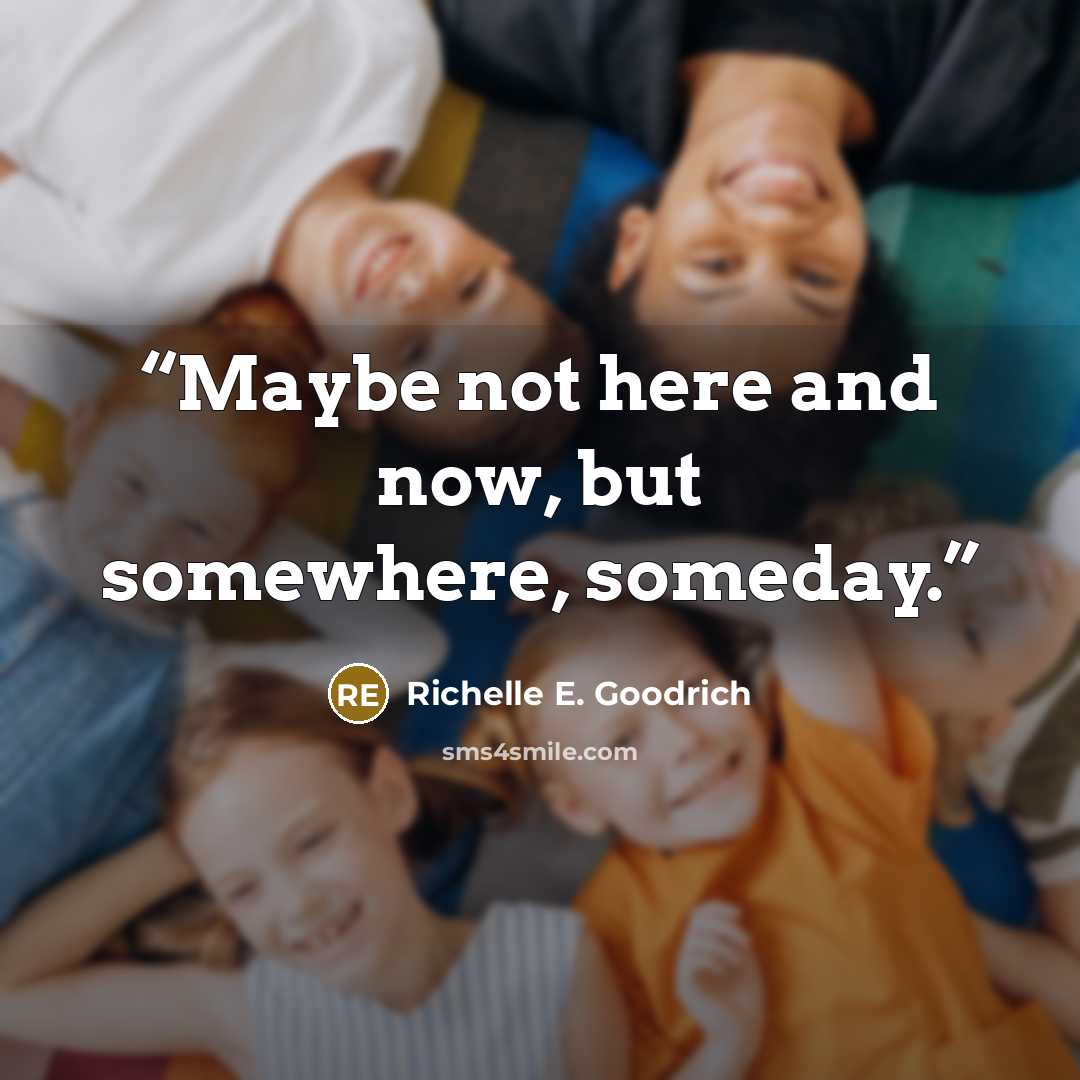 “Maybe not here and now, but somewhere, someday.” quote by Richelle E. Goodrich