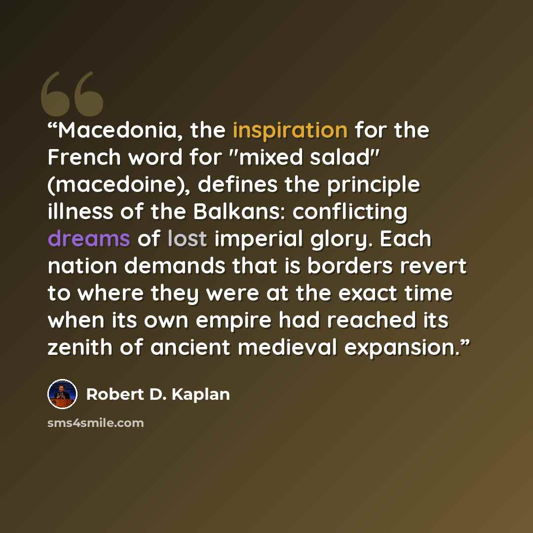 “Macedonia, the inspiration for the French word for "mixed salad" (macedoine), defines the principle illness of the Balkans: conflicting dreams of lost imperial glory. Each nation demands that is borders revert to where they were at the exact time when its own empire had reached its zenith of…” quote by Robert D. Kaplan