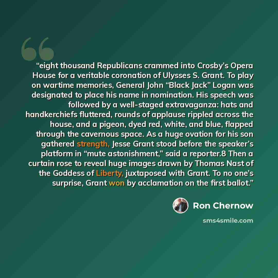 “eight thousand Republicans crammed into Crosby’s Opera House for a veritable coronation of Ulysses S. Grant. To play on wartime memories, General John “Black Jack” Logan was designated to place his name in nomination. His speech was followed by a well-staged extravaganza: hats and handkerchiefs…” quote by Ron Chernow