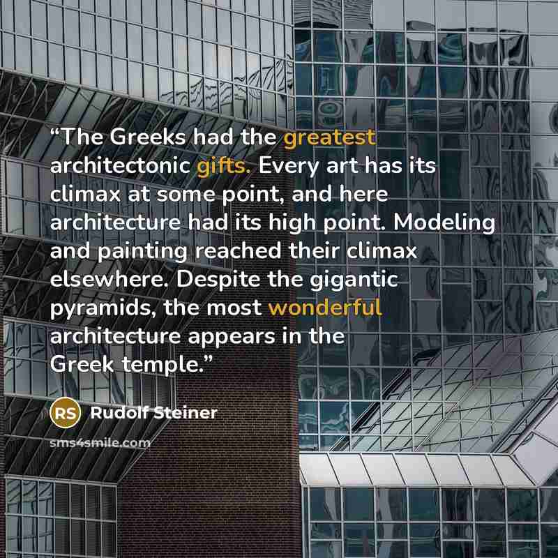 “The Greeks had the greatest architectonic gifts. Every art has its climax at some point, and here architecture had its high point. Modeling and painting reached their climax elsewhere. Despite the gigantic pyramids, the most wonderful architecture appears in the Greek temple.” quote by Rudolf Steiner