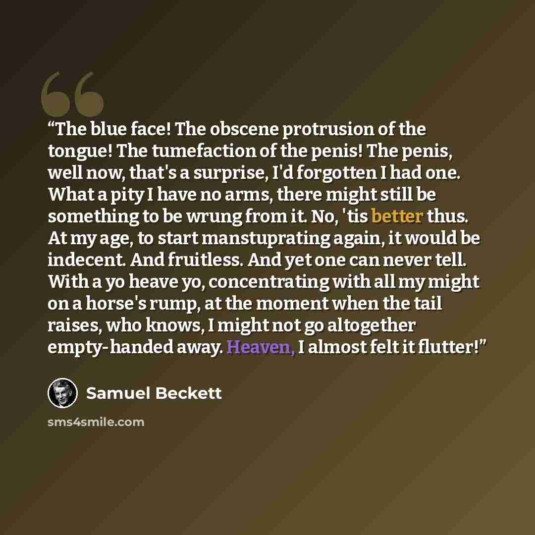 “The blue face! The obscene protrusion of the tongue! The tumefaction of the penis! The penis, well now, that's a surprise, I'd forgotten I had one. What a pity I have no arms, there might still be something to be wrung from it. No, 'tis better thus. At my age, to start manstuprating again, it…” quote by Samuel Beckett