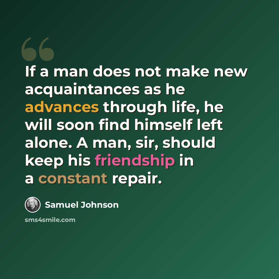 “If a man does not make new acquaintances as he advances through life, he will soon find himself left alone. A man, sir, should keep his friendship in a constant repair.” quote by Samuel Johnson