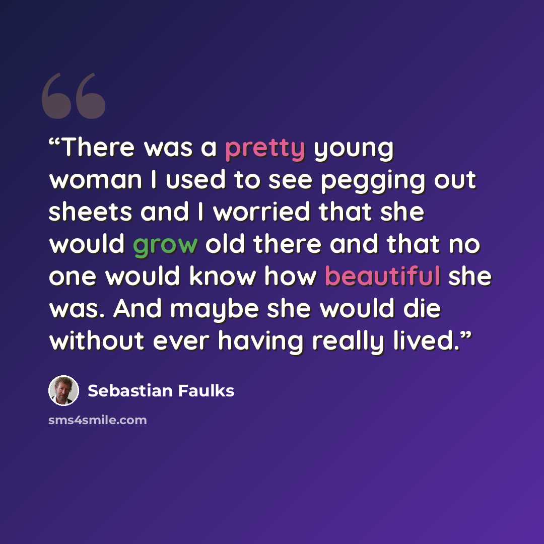 “There was a pretty young woman I used to see pegging out sheets and I worried that she would grow old there and that no one would know how beautiful she was. And maybe she would die without ever having really lived.” quote by Sebastian Faulks