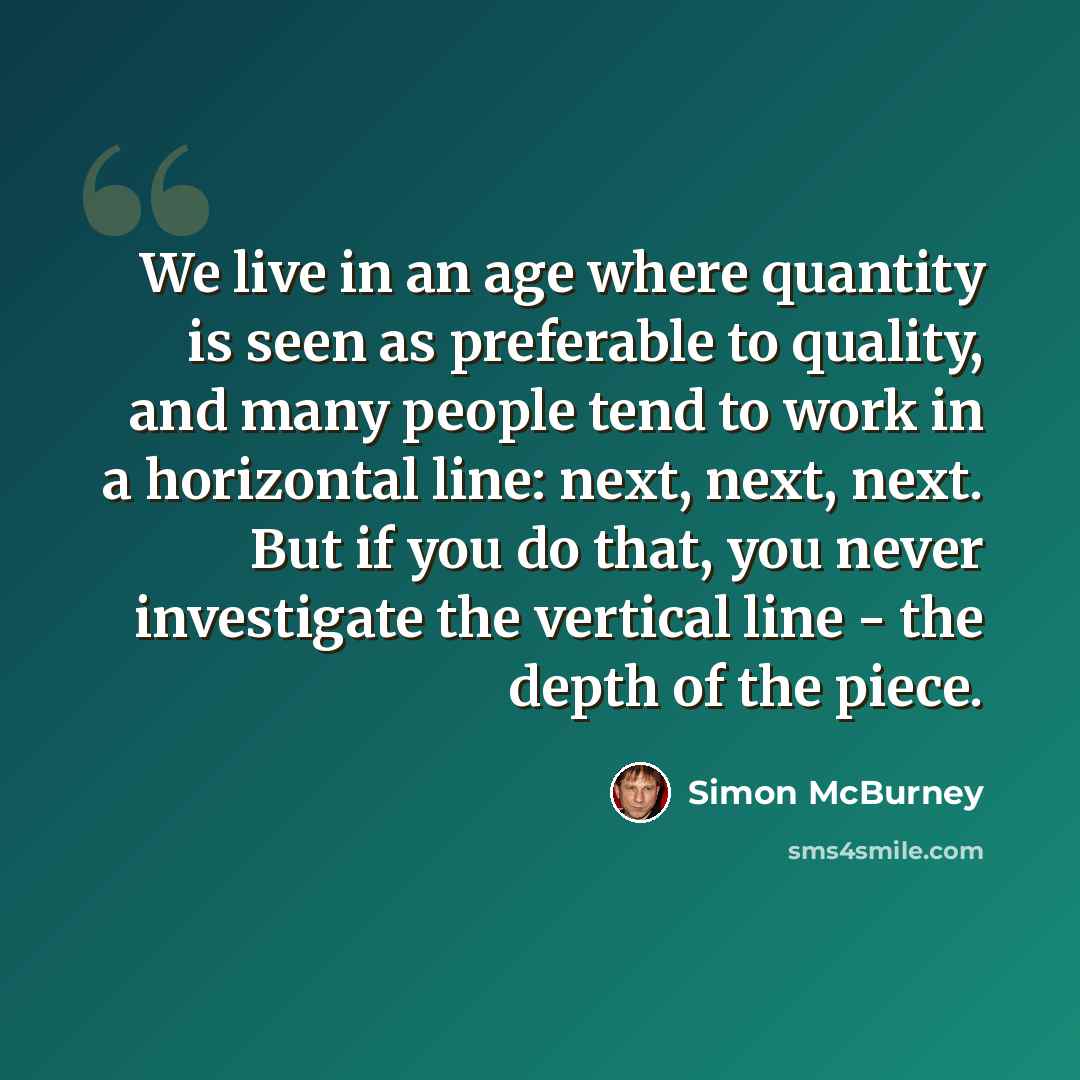 “We live in an age where quantity is seen as preferable to quality, and many people tend to work in a horizontal line: next, next, next. But if you do that, you never investigate the vertical line - the depth of the piece.” quote by Simon McBurney