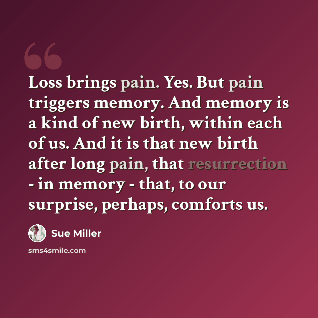 “Loss brings pain. Yes. But pain triggers memory. And memory is a kind of new birth, within each of us. And it is that new birth after long pain, that resurrection - in memory - that, to our surprise, perhaps, comforts us.” quote by Sue Miller