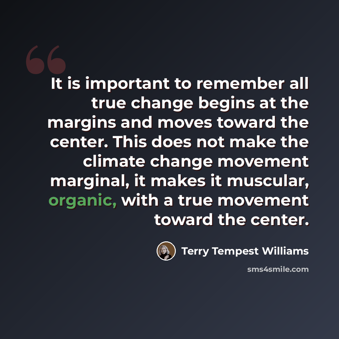 “It is important to remember all true change begins at the margins and moves toward the center. This does not make the climate change movement marginal, it makes it muscular, organic, with a true movement toward the center.” quote by Terry Tempest Williams