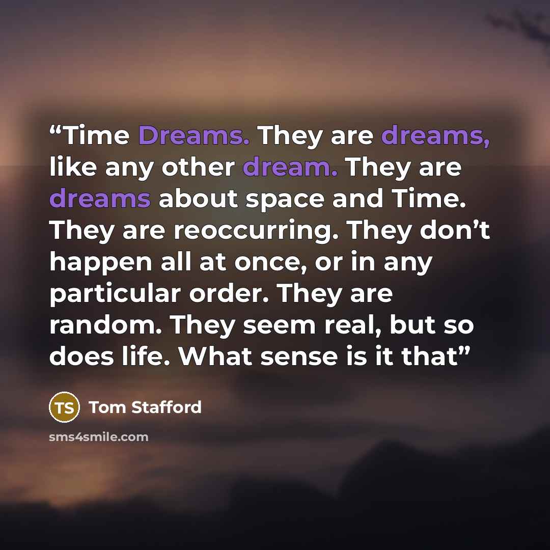 “Time Dreams. They are dreams, like any other dream. They are dreams about space and Time. They are reoccurring. They don’t happen all at once, or in any particular order. They are random. They seem real, but so does life. What sense is it that” quote by Tom Stafford