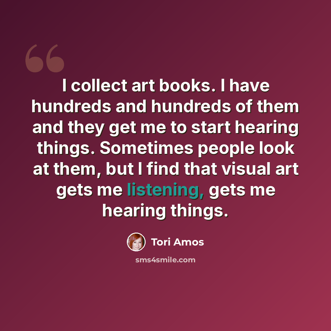 “I collect art books. I have hundreds and hundreds of them and they get me to start hearing things. Sometimes people look at them, but I find that visual art gets me listening, gets me hearing things.” quote by Tori Amos