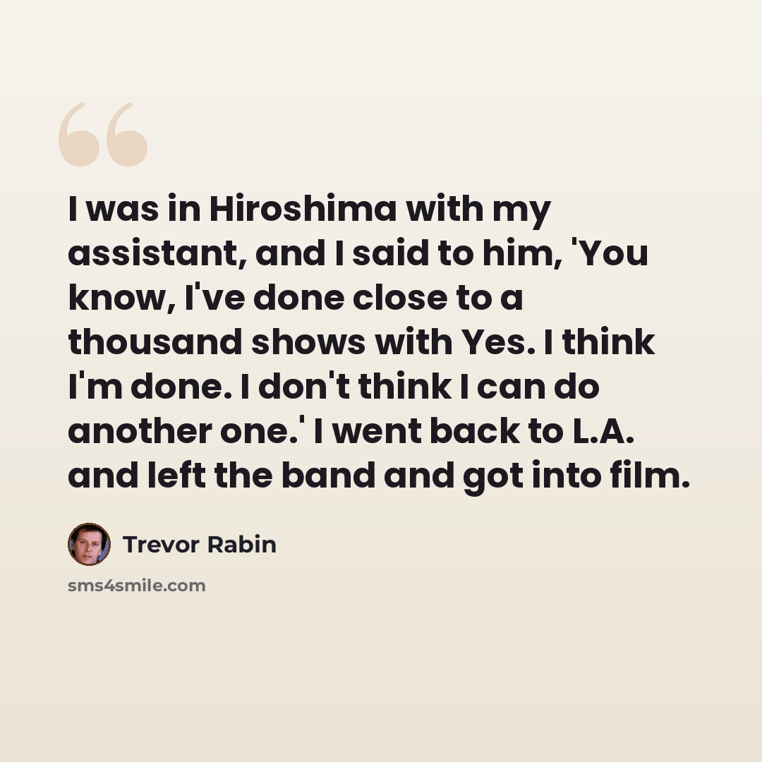 “I was in Hiroshima with my assistant, and I said to him, 'You know, I've done close to a thousand shows with Yes. I think I'm done. I don't think I can do another one.' I went back to L.A. and left the band and got into film.” quote by Trevor Rabin