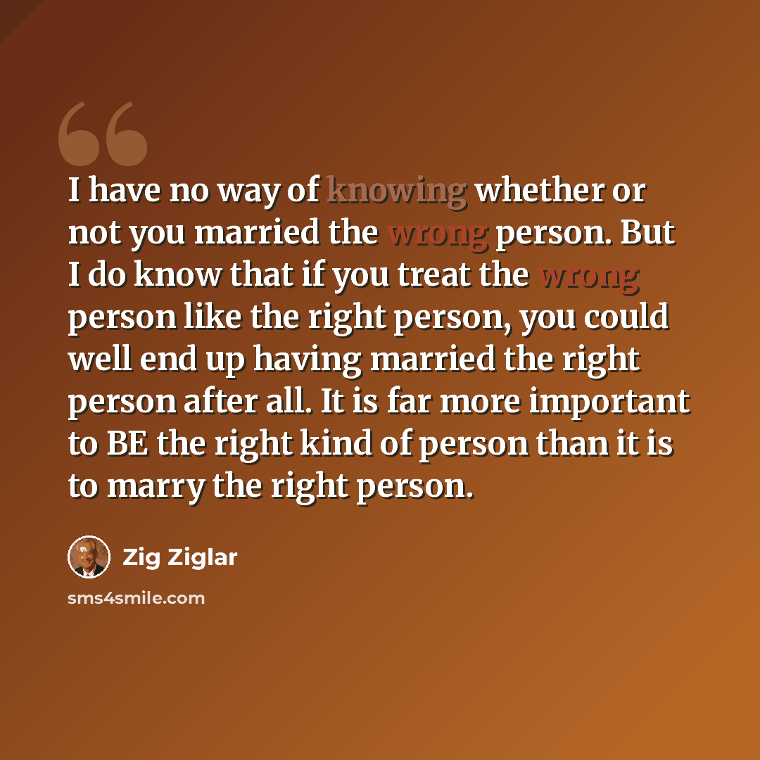 “I have no way of knowing whether or not you married the wrong person. But I do know that if you treat the wrong person like the right person, you could well end up having married the right person after all. It is far more important to BE the right kind of person than it is to marry the right person.” quote by Zig Ziglar