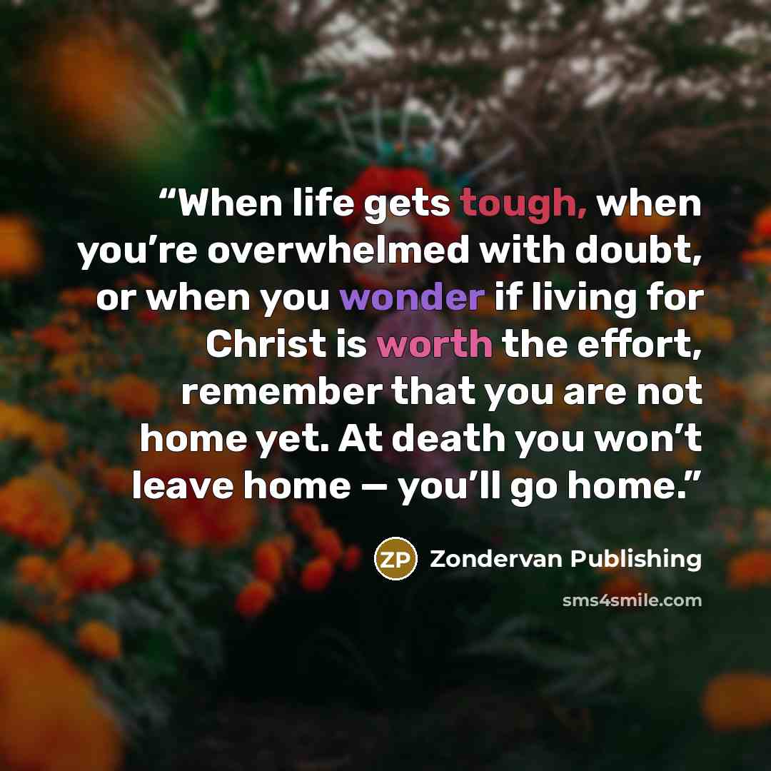 “When life gets tough, when you’re overwhelmed with doubt, or when you wonder if living for Christ is worth the effort, remember that you are not home yet. At death you won’t leave home — you’ll go home.” quote by Zondervan Publishing