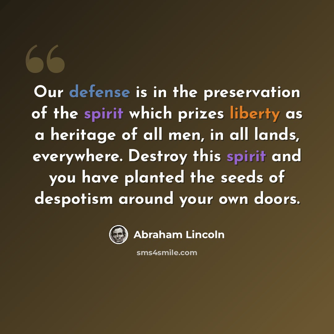 “Our defense is in the preservation of the spirit which prizes liberty as a heritage of all men, in all lands, everywhere. Destroy this spirit and you have planted the seeds of despotism around your own doors.” quote by Abraham Lincoln